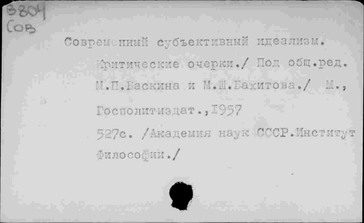 ﻿Со₽ь
Соврем ,нный субъективный идеализм.
.критические очерки./ Под общ.ред М.П.Баскина и М.Ш.Вахитова./ П.
Госполитиздат.,1957
527с. /Академия наук СССР.Инстит Философии./